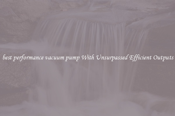 best performance vacuum pump With Unsurpassed Efficient Outputs