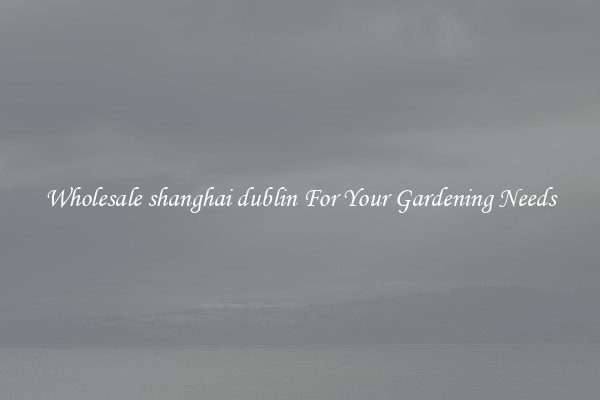 Wholesale shanghai dublin For Your Gardening Needs